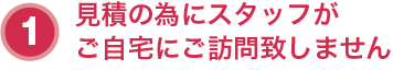 １．見積の為にスタッフがご自宅にご訪問致しません